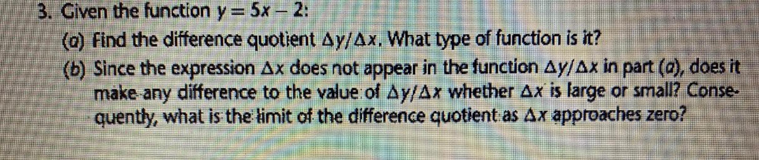 3. Given the function y = 5x – 2:
(a) Find the difference quotient Ay/Ax. What type of function is it?
(b) Since the expression Ax does not appear in the function Ay/Ax in part (a), does it
make any difference to the value of Ay/Ax whether Ax is large or small? Conse
quently, what is the limit of the difference quotient as Ax approaches zero?