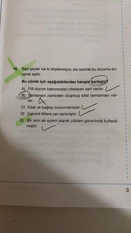 10. Bazı şeyler var ki söylenmiyor, biz seninle bu durumu su-
sarak aştık.
Bu cümle için aşağıdakilerden hangisi yanlıştır?
A) Fiili durum bakımından niteleyen zarf vardır.
B) Tamlananı zamirden oluşmuş sifat tamlaması var-
dir
. A
C) Edat ve bağlaç bulunmaktadır.
D Çekimli fiillere yer verilmiştir.
E) Bir isim ek eylem alarak yüklem görevinde kullanıl-
mıştır.
1
1
1
1
3