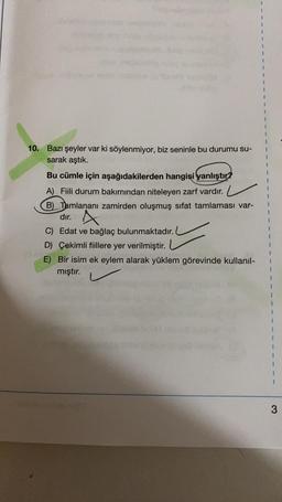 10. Bazı şeyler var ki söylenmiyor, biz seninle bu durumu su-
sarak aştık.
Bu cümle için aşağıdakilerden hangisi yanlıştır?
A) Fiili durum bakımından niteleyen zarf vardır.
B) Tamlananı zamirden oluşmuş sifat tamlaması var-
dir
. A
C) Edat ve bağlaç bulunmaktadır.
D Çekimli fiillere yer verilmiştir.
E) Bir isim ek eylem alarak yüklem görevinde kullanıl-
mıştır.
1
1
1
1
3
