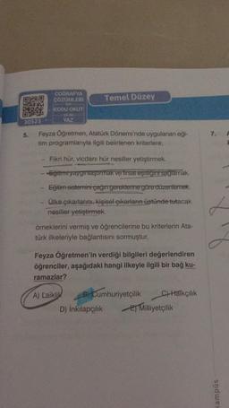 COĞRAFYA
ÇÖZÜMLERİ
Temel Düzey
KODU OKUT
09
30523
5.
7.
Feyza Öğretmen, Atatürk Dönemi'nde uygulanan eği-
tim programlarıyla ilgili belirlenen kriterlere;
Fikri hür, vicdanı hür nesiller yetiştirmek.
- Eğitimnyaygınlaştırmak ve fırsat eşitligini sağlamak.
Eğitim sistemini çağın gereklerine göre düzenlemek.
Ülke çıkarlarını, kişisel çıkarların üstünde tutacak
nesiller yetiştirmek.
örneklerini vermiş ve öğrencilerine bu kriterlerin Ata-
türk ilkeleriyle bağlantısını sormuştur.
Feyza Öğretmen'in verdiği bilgileri değerlendiren
öğrenciler, aşağıdaki hangi ilkeyle ilgili bir bağ ku-
ramazlar?
A) Laiklik
B) Cumhuriyetçilik c) Halkçılık
D) inkılapçilik E) Milliyetçilik
sndwe