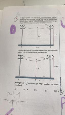 7.
Aşağıdaki şekilde yere dik olarak konumlandırılmış, yüksek-
likler 15 th ve aralarındaki uzaklık 12 th olan iki elektrik direği
ile bu direklere bağlı bir kablo görülmektedir. Parabolik bir eğri
oluşturan kablonun yere en yakın mesafesi 9 metredir.
K
T
15 m
9 m
B.
12 m
D
Yaz aylarında sıcaklık artışı sebebiyle kablonun boyu bir miktar
uzadığı için görünüm aşağıdaki gibi olmaktadır.
h
T
15 m
6 m
P
B
EX PD
Buna göre, h =
olmalıdır?
m olması için (EP= x değeri kaç metre
A
© Çağdaş Öncü Okulları
A) 1
B) 1,8
C) 2
D) 3
E) 3,6
13
6
6
