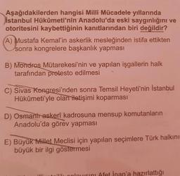 Aşağıdakilerden hangisi Milli Mücadele yıllarında
İstanbul Hükûmeti'nin Anadolu'da eski saygınlığını ve
otoritesini kaybettiğinin kanıtlarından biri değildir?
A) Mustafa Kemal'in askerlik mesleğinden istifa ettikten
sonra kongrelere başkanlık yapması
B) Mondras Mütarekesi'nin ve yapılan işgallerin halk
tarafından protesto edilmesi
C) Sivas Kongresi'nden sonra Temsil Heyeti'nin İstanbul
Hükûmeti'yle olan iletişimi koparması
D) Osmant askerî kadrosuna mensup komutanların
Anadolu'da görev yapması
E) Büyük Millet Meclisi için yapılan seçimlere Türk halkını
büyük bir ilgi göstermesi
21
ilik anlayisini Afet İnan'a hazırlattığı