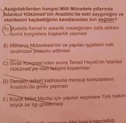 Aşağıdakilerden hangisi Milli Mücadele yıllarında
İstanbul Hükûmeti'nin Anadolu'da eski saygınlığını ve
otoritesini kaybettiğinin kanıtlarından biri değildir?
A) Mustafa Kemal'in askerlik mesleğinden istifa ettikten
sonra kongrelere başkanlık yapması
B) Mondras Mütarekesi'nin ve yapılan işgallerin halk
tarafından protesto edilmesi
C) Sivas Kongresi'nden sonra Temsil Heyeti'nin İstanbul
Hükûmeti'yle olan iletişimi koparması
D) Osmant askerî kadrosuna mensup komutanların
Anadolu'da görev yapması
E) Büyük Millet Meclisi için yapılan seçimlere Türk halkını
büyük bir ilgi göstermesi
21
ilik anlayisini Afet İnan'a hazırlattığı
