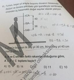 11. Furkan, beşer yıl arayla boyunu duvarın hizasında
ölçüyor ve duvara şekildeki gibi işaretleyip santimetre
cinsinden üç basamaklı doğal sayılar olarak yazıyor.
100 + A-10A -B
tica.
40 S
-1BA.--
noc-gA B=8
36
-1AB..
nob tA - 40A 26
9B-SA-36
Furkan'ın boyunun ilk beş yıl 36 cm,
uzadığı biliniyor.
A, B ve C sıfırdan farklı
göre,
A + B + C toplamı kaçtır?
A) 15
B) 14
E) 10
6 + 100+ - rogatling
D) 11
A
-62
amaz.