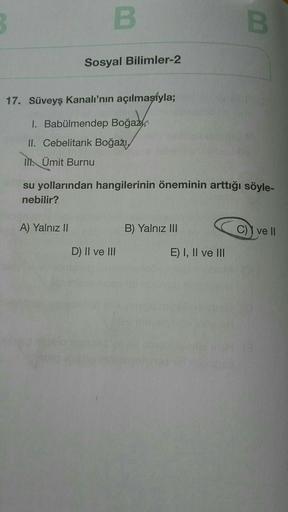3
B
B
Sosyal Bilimler-2
17. Süveyş kanalı'nın açılmasıyla;
I. Babülmendep Boğaz,
II. Cebelitarık Boğazı,
Ill. Ümit Burnu
su yollarından hangilerinin öneminin arttığı söyle-
nebilir?
A) Yalnız II
B) Yalnız III
C) ve II
D) II ve III
E) I, II ve III