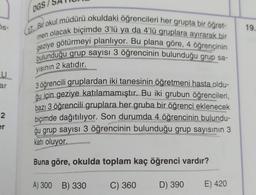 DGS/
OS-
19.
(17. Bir okul müdürü okuldaki öğrencileri her grupta bir öğret-
men olacak biçimde 3'lü ya da 4'lü gruplara ayırarak bir
geziye götürmeyi planlıyor. Bu plana göre, 4 öğrencinin
bulunduğu grup sayısı 3 öğrencinin bulunduğu grup sa-
yısının 2 katıdır.
U
ar
3 öğrencili gruplardan iki tanesinin öğretmeni hasta oldu-
ğu için geziye katılamamıştır. Bu iki grubun öğrencileri,
bazı 3 öğrencili gruplara her gruba bir öğrenci eklenecek
biçimde dağıtılıyor. Son durumda 4 öğrencinin bulundu-
ģu grup sayısı 3 öğrencinin bulunduğu grup sayısının 3
katı oluyor.
2
er
Buna göre, okulda toplam kaç öğrenci vardır?
A) 300 B) 330
C) 360
D) 390
E) 420