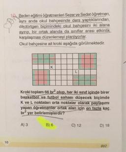 STON
Beden eğitimi öğretmenleri Sezerve Sedat öğretmen,
aynı anda okul bahçesinde ders yaptıklarından,
dikdörtgen biçimindeki okul bahçesini iki alana
ayırıp, bir ortak alanda da sınıflar arası etkinlik
karşılaşması düzenlemeyi planlıyorlar.
Okul bahçesine ait kroki aşağıda görülmektedir.
K
L
Kroki toplam 66 brolup, her iki sınıf içinde birer
basketbol ve futbol sahası düşecek biçimde
K ve L noktaları orta noktalar olarak paylaşımı
yapan öğretmenler ortak alan için en fazla kaç
br2 yer belirlemişlerdir?
A) 3
B) 6
C) 12
D) 18
16
602