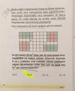 STON
Beden eğitimi öğretmenleri Sezerve Sedat öğretmen,
aynı anda okul bahçesinde ders yaptıklarından,
dikdörtgen biçimindeki okul bahçesini iki alana
ayırıp, bir ortak alanda da sınıflar arası etkinlik
karşılaşması düzenlemeyi planlıyorlar.
Okul bahçesine ait kroki aşağıda görülmektedir.
K
L
Kroki toplam 66 brolup, her iki sınıf içinde birer
basketbol ve futbol sahası düşecek biçimde
K ve L noktaları orta noktalar olarak paylaşımı
yapan öğretmenler ortak alan için en fazla kaç
br2 yer belirlemişlerdir?
A) 3
B) 6
C) 12
D) 18
16
602
