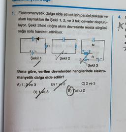 4. C
a
A
1. Elektromanyetik dalga e elde etmek için paralel plakalar ve
akım kaynakları ile Şekil 1, 2, ve 3 teki devreler oluşturu-
luyor. Şekil 3'teki doğru akım devresinde reosta sürgüsü
sağa sola hareket ettiriliyor.
HH
Rabbraio
foro
Şekil 1
Şekil 2
#
a
M
V 2
R
game
Şekil 3
Buna göre, verilen devrelerden hangilerinde elektro-
manyetik dalga elde edilir?
B) 1 ye 2
C) 2 ve 3
D) le 3
É) Yalnız 2
A) 1,3ke 3
