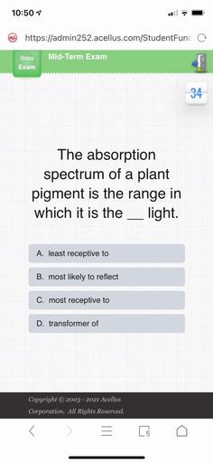 10:507
AD
https://admin252.acellus.com/StudentFunc o
Status
Mid-Term Exam
Exam
34
The absorption
spectrum of a plant
pigment is the range in
which it is the ___ light.
A. least receptive to
B. most likely to reflect
C. most receptive to
D. transformer of
Copyright © 2003 - 2021 Acellus
Corporation. All Rights Reserved.
[5
