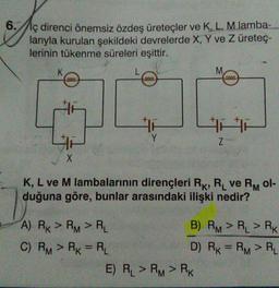 6.//iç direnci önemsiz özdeş üreteçler ve K, L, M lamba-
larıyla kurulan şekildeki devrelerde X, Y ve Z üretec-
lerinin tükenme süreleri eşittir.
M
L
2000
4
Y
z
X
K, L ve M lambalarının dirençleri Rk, R ve Rol-
duğuna göre, bunlar arasındaki ilişki nedir?
A) Rx > RM > RL
B) RM > RL > RK
C) RM > RK = RL
D) RK = RM > RL
E) RL > RM > RK