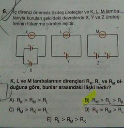 6.//iç direnci önemsiz özdeş üreteçler ve K, L, M lamba-
larıyla kurulan şekildeki devrelerde X, Y ve Z üretec-
lerinin tükenme süreleri eşittir.
M
L
2000
4
Y
z
X
K, L ve M lambalarının dirençleri Rk, R ve Rol-
duğuna göre, bunlar arasındaki ilişki nedir?
A) Rx > RM > RL
B) RM > RL > RK
C) RM > RK = RL
D) RK = RM > RL
E) RL > RM > RK
