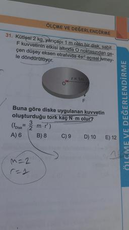 ÖLÇME VE DEĞERLENDİRME
31. Kütlesi 2 kg, yarıçapı 1 m olan bir disk, sabit
F kuvvetinin etkisi altında O noktasından ge-
çen düşey eksen etrafında 4s2 açısal jvmey-
le döndürülüyor.
o'sim
F
Buna göre diske uygulanan kuvvetin
oluşturduğu tork kaç N.m olur?
(Ibisk 2 m.)
A) 6 B) 8 C) 9 D) 10 E) 12
ÖLÇME VE DEĞERLENDİRME
26
m=2
res
