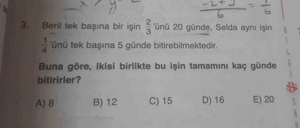 J
Ź
3.
y
Beril tek başına bir işin günü 20 günde, Selda aynı işin
'ünü tek başına 5 günde bitirebilmektedir.
1
4.
L
Buna göre, ikisi birlikte bu işin tamamını kaç günde
bitirirler?
A) 8
B) 12
C) 15
D) 16
E) 20
S
A
B