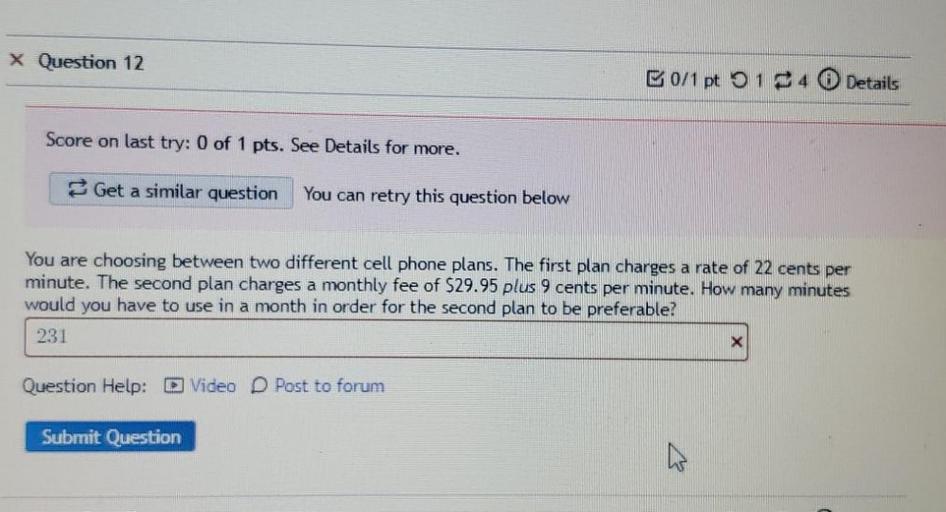x Question 12
E 0/1 pt 91 24 Details
Score on last try: 0 of 1 pts. See Details for more.
Get a similar question
You can retry this question below
You are choosing between two different cell phone plans. The first plan charges a rate of 22 cents per
minute. The second plan charges a monthly fee of $29.95 plus 9 cents per minute. How many minutes
would you have to use in a month in order for the second plan to be preferable?
231
X
Question Help: D Video Post to forum
Submit Question