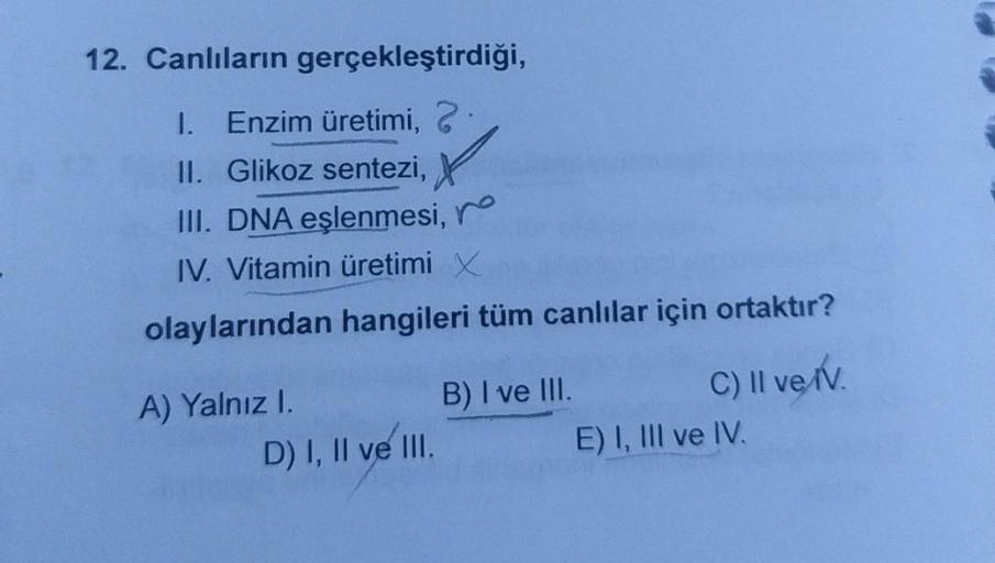12. Canlıların gerçekleştirdiği,
1. Enzim üretimi, 2
II. Glikoz sentezi,
III. DNA eşlenmesi, ro
IV. Vitamin üretimi x
olaylarından hangileri tüm canlılar için ortaktır?
A) Yalnız I.
D) I, II ve III.
B) I ve III.
C) II ve IV
E) I, III ve IV.