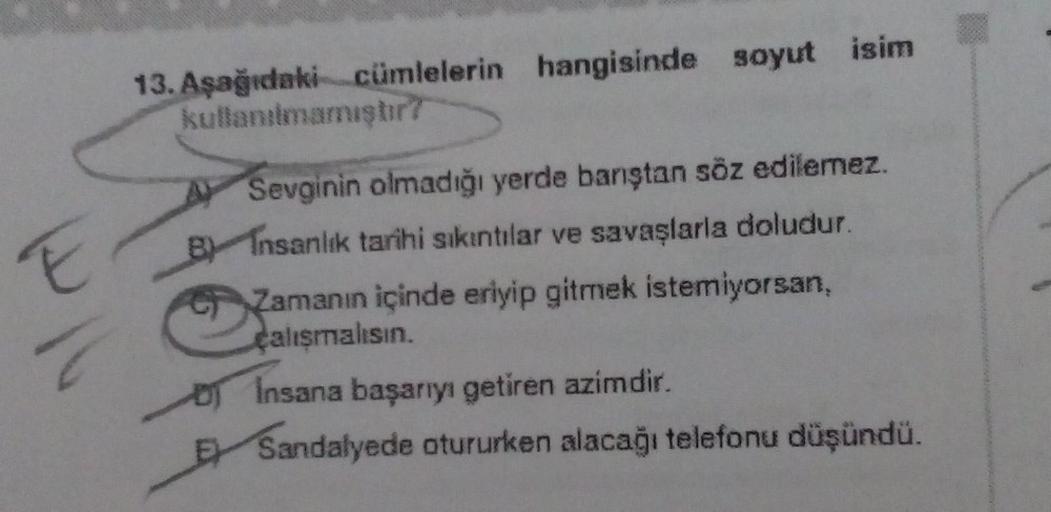 13. Aşağıdaki cümlelerin hangisinde soyut isim
kullanılmamışur?
E
A Sevginin olmadığı yerde banştan söz edilemez.
B Insanlık tarihi sıkıntılar ve savaşlarla doludur.
Zamanın içinde eriyip gitmek istemiyorsan,
çalışmalısın.
of Insana başarıyı getiren azimdi