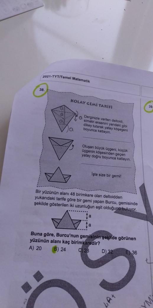 2021-TYT/Temel Matematik
38
KOLAY GEMI TARIFI
39
Derginizle verilen deltoidi,
simetri eksenini yandaki gibi
dikey tutarak yatay koşegeni
boyunca katlayın.
ja
Oluşan büyük Uçgeni, küçük
Üçgenin köşesinden geçen
yatay doğru boyunca katlayin.
İşte size bir ge