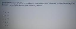 İç direnci 1 Ohm olan 12 Voltluk bir emk kaynağı R direncinin uçlarına bağlanarak bir devre oluşturuliyor. Bu
devreden 1 Amper'lik bir akım geçtiğine göre R kaç Ohmdur?
O a. 10
O b. 12
Oc. 11
O d. 9
O e. &