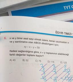 TYTC
ÖSYM TARZIE
6.
x ve y birer asal sayı olmak üzere, kenar uzunlukları x
ve y santimetre olan ABCD dikdörtgeni için;
Xy - x - y = 59
ifadesi sağlandığına göre, x + y toplamının alabileceği
farklı değerler toplamı kaçtır?
B) 52 C) 75
D) 115 E) 123
2
A) 43
AY
3
B
