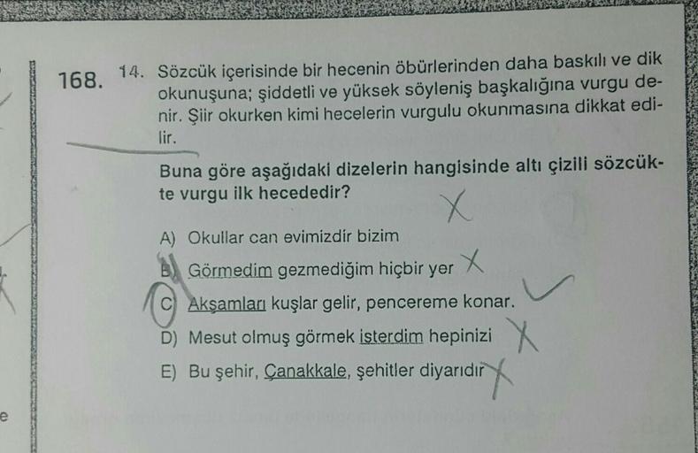 168.
14. Sözcük içerisinde bir hecenin öbürlerinden daha baskılı ve dik
okunuşuna; şiddetli ve yüksek söyleniş başkalığına vurgu de-
nir. Şiir okurken kimi hecelerin vurgulu okunmasına dikkat edi-
lir.
Buna göre aşağıdaki dizelerin hangisinde altı çizili s