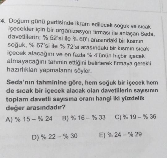 4. Doğum günü partisinde ikram edilecek soğuk ve sıcak
içecekler için bir organizasyon firması ile anlaşan Seda,
davetlilerin; % 52'si ile % 60'ı arasındaki bir kısmın
soğuk, % 67'si ile % 72'si arasındaki bir kısmın sıcak
içecek alacağını ve en fazla % 4'