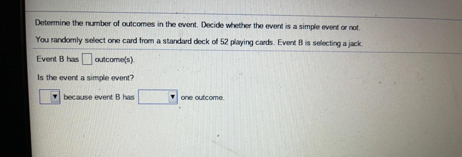 Determine the number of outcomes in the event. Decide whether the event is a simple event or not.
You randomly select one card from a standard deck of 52 playing cards. Event B is selecting a jack.
Event B has
outcome(s)
Is the event a simple event?
because event B has
one outcome.