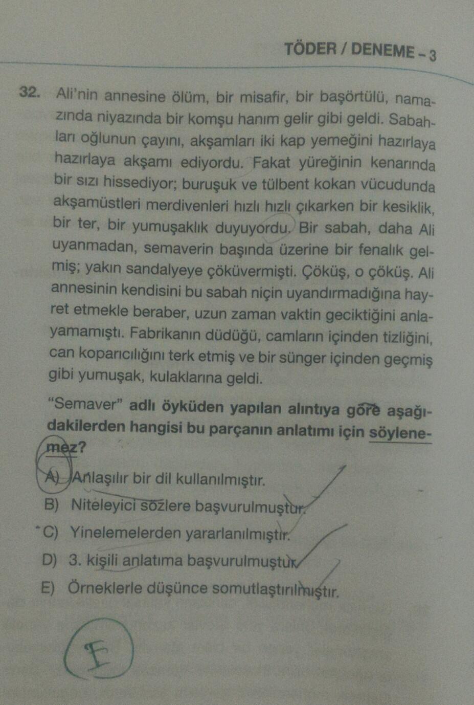 TÖDER / DENEME-3
32. Ali'nin annesine ölüm, bir misafir, bir başörtülü, nama-
zinda niyazında bir komşu hanım gelir gibi geldi. Sabah-
ları oğlunun çayını, akşamları iki kap yemeğini hazırlaya
hazırlaya akşamı ediyordu. Fakat yüreğinin kenarında
bir sızı h