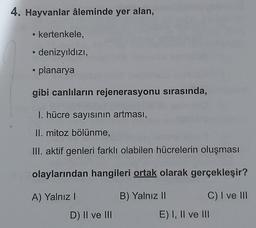 4. Hayvanlar âleminde yer alan,
kertenkele,
denizyıldızı,
• planarya
gibi canlıların rejenerasyonu sırasında,
I. hücre sayısının artması,
II. mitoz bölünme,
III. aktif genleri farklı olabilen hücrelerin oluşması
olaylarından hangileri ortak olarak gerçekleşir?
A) Yalnız!
B) Yalnız 11 C) I ve III
E) I, II ve III
D) II ve III
