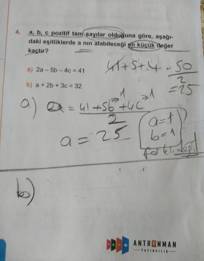 4.
a, b, c pozitif tam sayılar olduğuna göre, aşağı-
daki eşitliklerde a nın alabileceği en küçük değer
kaçtır?
41+5+.4 - so
a) 2a - 5b - 4c = 41
2
b) a + 2b + 3c = 32
>1
-15
1
a = 41+56 +46
2
a=23
a a=1D
6-1
Forklidept
DEBE
ANTRENMAN
YAYINC