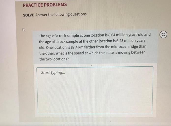 PRACTICE PROBLEMS
SOLVE Answer the following questions:
The age of a rock sample at one location is 8.64 million years old and
the age of a rock sample at the other location is 6.25 million years
old. One location is 87.4 km farther from the mid-ocean ridge than
the other. What is the speed at which the plate is moving between
the two locations?
Start Typing...