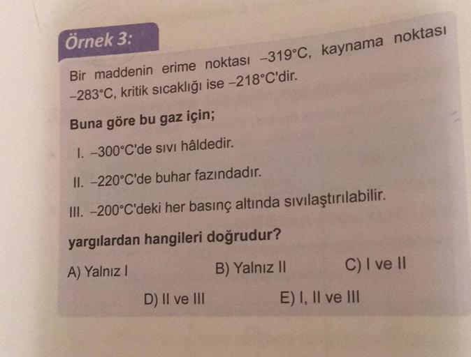 Örnek 3:
Bir maddenin erime noktası -319°C, kaynama noktası
-283°C, kritik sıcaklığı ise -218°C'dir.
Buna göre bu gaz için;
I. -300°C'de sivi hâldedir.
II. -220°C'de buhar fazındadır.
III. -200°C'deki her basınç altında sivilaştırılabilir.
yargılardan hang