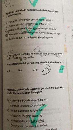 Aşağıdaki cümlelerin hangisinde deyim sifat göreviy-
le kullanılmıştır?
6.
A) Dünyadan elini eteğini çekmiş olarak yaşıyor.
B) Bugün, polis hiç kimseye göz açtırmıyordu.
Yükte hafif pahada ağir esyalar satiliyor burada.
Annesinin hastalığini duyunca dünya başına yıkılmıştı.
E Bu küçük dükkan arı kovanı gibi çalışıyordu.
YAY NA
LIMIT
3. lyi bir şiirin tarihi gizlidir; kötü bir şiirinse gizli hiçbir şeyi
yoktur. Onda her şey açıktır.
Bu cümlelerde sifat görevli kaç sözcük kullanılmıştır?
C) 5
D)
B) 4
A)3
E) 7
4 Aşağıdaki dizelerin hangisinde yer alan altı çizili söz-
cükler tür bakımından özdeştir?
A) Seher vakti burada kimler ağlamış
Çimenler üstünde gözyaşları var
B) Bir gün gözlerimin ta içine bak
Anlarsın ölüler niçin yaşarmış
C) Altin bilezikler ve o korkulu ten
Cevap versin bu kanlı kus tüyüne
öreceksin
