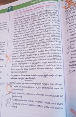 Paragrafta
Nait
4.
taşımakta
de eder. Hern
madan, haka
karşıt düşünc
maktadır. İşte
hemen
2 ve 3. soruları aşağıdaki parçaya göre cevaplayınız.
çalış
maz, sorun teşkil eden durumlarla karşılaştığında
topu
naif sözcüğü
Bu parçaya
1. Komşun
menin b
Iğı olan hiç-
n de kendi-
de geliştirir-
buna olan
Mustafa Kemal Atatürk, olayları akışına bırakmaktan hoşlan.
malarını sürdürdükleri bir dönemi Nutuk'ta şöyle anlatır:
başka çıkar yol bulurdu. Büyük Taarruz'la ilgili hazırlık
Temmuz 1922 günü öğleden sonra, yapılan bir ayak
maçını görmeleri ileri sürülerek ordu komutanları ve birtakım
kolordu Komutanları Akşehir'e çağrıldı. 28 Temmuz gecesiko-
mutanlarla genel olarak saldırı konusunda görüştüm." Turgut
Özakman'ın "Şu Çılgın Türkler" eserinde bu futbol maçını "Bati
cephesi komutanları, Akşehir'de toplanmak için ilginç bir baha-
ne buldu. Futbol, orduda yaygın bir spor olmuştu. Tatil günleri
alaylar, tümenler birbirleriyle kıran kırana maçlar yapıyordu.
Cephe Karargâhi futbol takımı ile Kolordular Karması'nın 28
Temmuz Cuma günü Akşehir'de maç yapmaları kararlaştırıl-
di." sözleriyle aktarılır. Maç öğleden sonra toprak bir sahada
oynanır. Tribünün birinci sırasında Mustafa Kemal Paşa, Fevzi
Paşa, İsmet Paşa, Fahrettin Paşa ve onların bulunduğu alanın
etrafında da seyirci olarak askerler, doktorlar, işçiler, astsubay-
lar, subaylar ve Akşehirliler vardır. Kırmızı ve beyaz formalı iki
takımın karşılaşması 2-2 sonuçlanır. Vatan savunması için
hazırlanan sargi bezleri, Büyük Taarruz öncesinde oynanan
futbol maçında filesiz kalelerini koruyan kalecilerin dizlerini
sarmak için kullanılır.
inanırım
H. Her gür
detiyle
başkas
III. Yaban
dilimiz
tt değil.
kıyı akıl
süre bu
"Dur"
IV. Beni
üzerin-
i kalan
lbüme
1
1
angi-
lendir
nede
bilme
cümlele
lendirile
haya
en-
A LIVE
2.
Bu parçada düzenlenen futbol maçıyla ilgili aşağıdaki yar-
ak-
gilardan hangisi çıkarılabilir?
SOPR At Türkiye'de savaş sırasında yapılan ilk futbol maçı olduğu
B) Cephe ile ilgili görüşmeleri açıkça belirtmemek amacıyla
düzenlendiği
e) Futbolculardaki sargi bezlerinin vatan savunmasında kul-
lanılamadığı
Maçlarda alayların kırmızı, tümenlerin beyaz forma giydiği
E) Oyuncular arasında yalnızca orduda görev alan kişiler ol-
madığı