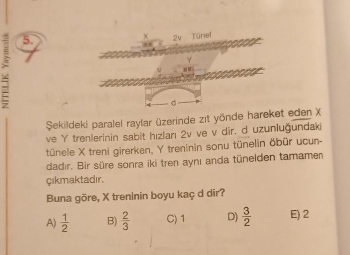 2v
Tünel
NITELİK Yayıncılık
d
Şekildeki paralel raylar üzerinde zıt yönde hareket eden X
ve Y trenlerinin sabit hızlanı 2v ve v dir. d uzunluğundaki
tünele X treni girerken, Y treninin sonu tünelin öbür ucun-
dadır. Bir süre sonra iki tren aynı anda tüneld