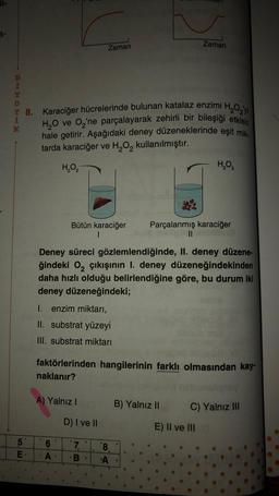 il-
Zaman
Zaman
i
bo be
T 8. Karaciğer hücrelerinde bulunan katalaz enzimi H2O2 yi
H2O ve O'ne parçalayarak zehirli bir bileşiği etkisiz
hale getirir. Aşağıdaki deney düzeneklerinde eşit mik
tarda karaciğer ve H2O, kullanılmıştır.
K
HO
HO,
Bütün karaciğer
1
Parçalanmış karaciğer
II
Deney süreci gözlemlendiğinde, II. deney düzene-
ğindeki o, çıkışının I. deney düzeneğindekinden
daha hızlı olduğu belirlendiğine göre, bu durum iki
deney düzeneğindeki;
1. enzim miktarı,
II. substrat yüzeyi
III. substrat miktarı
faktörlerinden hangilerinin farklı olmasından kay-
naklanır?
A) Yalnız!
B) Yalnız 11
C) Yalnız III
D) I ve II
E) II ve III
5
E
6
A
7
B.
8
A
