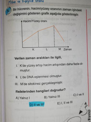 Mitoz ve Eşeysiz Vreme
5.
Bir hücrenin, hacim/yüzey oranının zaman içindeki
değişimini gösteren grafik aşağıda gösterilmiştir.
online
Hacim/Yüzey oranı
K.
L
M. Zaman
Verilen zaman aralıkları ile ilgili,
I. K'de yüzey artışı hacim artışından daha fazla ol-