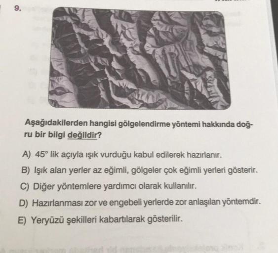 9.
Aşağıdakilerden hangisi gölgelendirme yöntemi hakkında doğ-
ru bir bilgi değildir?
A) 45° lik açıyla ışık vurduğu kabul edilerek hazırlanır.
B) Işık alan yerler az eğimli
, gölgeler çok eğimli yerleri gösterir.
C) Diğer yöntemlere yardımcı olarak kullan