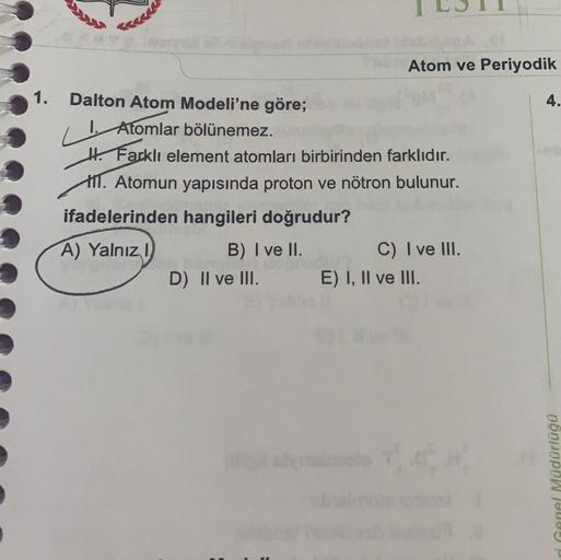 1.
Atom ve Periyodik
Dalton Atom Modeli'ne göre;
4.
1. Atomlar bölünemez.
Hi Farklı element atomları birbirinden farklıdır.
11. Atomun yapısında proton ve nötron bulunur.
ifadelerinden hangileri doğrudur?
A) Yalnız!
B) I ve II. C) I ve III.
D) II ve III. E