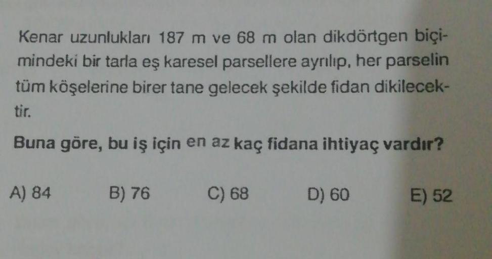 Kenar uzunlukları 187 m ve 68 m olan dikdörtgen biçi-
mindeki bir tarla eş karesel parsellere ayrılıp, her parselin
tüm köşelerine birer tane gelecek şekilde fidan dikilecek-
Buna göre, bu iş için en az kaç fidana ihtiyaç vardır?
A) 84
B) 76
C) 68
D) 60
E)