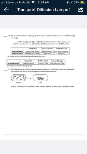 .
Metro by T-Mobile
8:54 AM
1 69%
k
Transport Diffusion Lab.pdf
10. Base your answer to the following question on the information below and on your knowledge
of biology
An athlete bought a sport gel food and wanted to test it to see if it contained fats,
starches, and glucose. The tests that the student used are shown in the table below.
Test for Fat Test for Starch Test for Glucose
Positive Result paper that is greasy blue black color brick red/orange color
Negative Result paper that is not greasy amber color
blue color
The athlete received the following results from the tests.
Test for Fat
Student's Result paper not greasy
Identify the contents of the sports gel.
Test for Starch
blue black color
Test for Glucose
brick red/orange color
11. The diagram below represents a green plant cell viewed with the high power of a compound
light microscope before and after a particular substance was added.
o
Before
After
Identify a substance that could have been added to the slide to bring about the change shown.