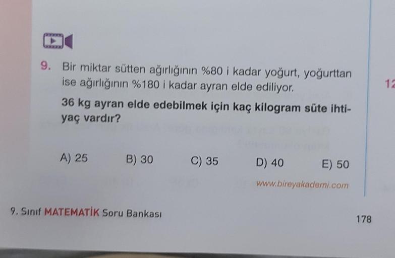 12
9. Bir miktar sütten ağırlığının %80 i kadar yoğurt, yoğurttan
ise ağırlığının %180 i kadar ayran elde ediliyor.
36 kg ayran elde edebilmek için kaç kilogram süte ihti-
yaç vardır?
A) 25
B) 30
C) 35
D) 40
E) 50
www.bireyakademi.com
9. Sinif MATEMATİK So