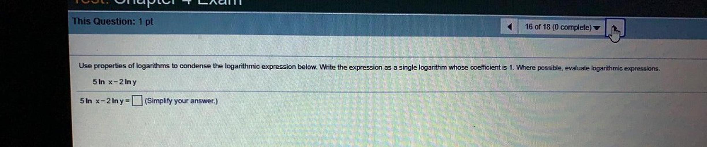 Tel. nupul Ladu
This Question: 1 pt
16 of 18 (0 complete)
Use properties of logarithms to condense the logarithmic expression below. Write the expression as a single logarithm whose coefficient is 1. Where possible, evaluate logarithmic expressions.
5 In x-2 In y
5 ln x-2 Iny = (Simplify your answer.)