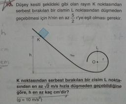 10. Düşey kesiti şekildeki gibi olan rayın K noktasından
serbest bırakılan bir cismin L noktasından düşmeden
geçebilmesi için h'nin en az r'ye eşit olması gerekir.
2
5
h
K
cm
L
h
cm
K noktasından serbest bırakılan bir cisim L nokta-
sindan en az 72 m/s hızla düşmeden geçebildiğine
göre, h en az kaç cm'dir?
(g = 10 m/s)