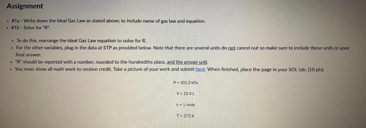 Assignment
#1a - Write down the Ideal Gas Law as stated above; to include name of gas law and equation.
#1b - Solve for "R".
• To do this, rearrange the Ideal Gas Law equation to solve for R.
For the other variables, plug in the data at STP as provided below. Note that there are several units do not cancel out so make sure to include these units in your
final answer.
- "R" should be reported with a number, rounded to the hundredths place, and the proper unit.
. You must show all math work to receive credit. Take a picture of your work and submit here. When finished, place the page in your SOL tab. (10 pts)
P= 101.3 kPa
V = 22.4L
n = 1 mole
T = 273 K