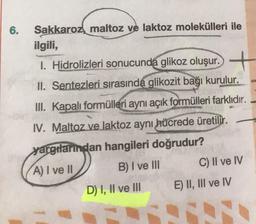 6.
Sakkaroz, maltoz ve laktoz molekülleri ile
ilgili,
1. Hidrolizleri sonucunda glikoz oluşur. +
II. Sentezleri sırasında glikozit bağı kurulur.
III. Kapalı formülleri aynı açık formülleri farklıdır.
IV. Maltoz ve laktoz aynı hücrede üretilir.
yargılarından hangileri doğrudur?
A) I ve II B) I ve III C) II ve IV
D) I, II ve III E) II, III ve IV
sive