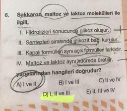 6.
Sakkaroz, maltoz ve laktoz molekülleri ile
ilgili,
1. Hidrolizleri sonucunda glikoz oluşur. +
II. Sentezleri sırasında glikozit bağı kurulur.
III. Kapalı formülleri aynı açık formülleri farklıdır.
IV. Maltoz ve laktoz aynı hücrede üretilir.
yargılarından hangileri doğrudur?
A) I ve II B) I ve III C) II ve IV
D) I, II ve III E) II, III ve IV
sive
