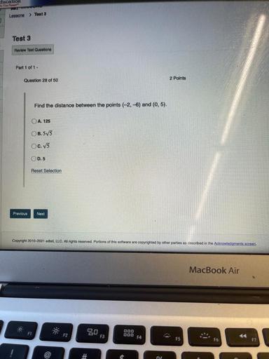 ducation
Lessons > Tout 3
Test 3
Review Test Questions
Part 1 of 1 -
Question 28 of 50
2 Points
Find the distance between the points (-2,-6) and (0,5).
O A. 125
OB.575
OC. 75
OD.5
Reset Selection
Previous
Next
Copyright 2010-2021 edtell, LLC. All rights reserved. Portions of this software are copyrighted by other parties as described in the Acknowledgments screen.
MacBook Air
F1
Bo
000
000 F4
-
F2
F3
#