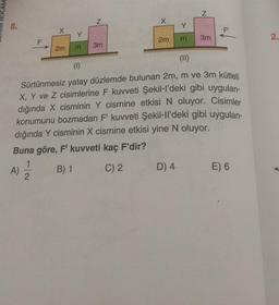 N
X
N
8.
Y
X
FI
Y
m
2m
3m
2.
F
2m
3m
m
(II)
(1)
Sürtünmesiz yatay düzlemde bulunan 2m, m ve 3m kütleli
X, Y ve Z cisimlerine F kuvveti Şekil-l'deki gibi uygulan-
dığında X cisminin Y cismine etkisi N oluyor. Cisimler
konumunu bozmadan F' kuvveti Şekil-Il'deki gibi uygulan-
dığında Y cisminin X cismine etkisi yine N oluyor.
Buna göre, F' kuvveti kaç F'dir?
A)
B) 1 C) 2 D) 4 E) 6
1
2