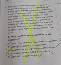 TYT
26. ☺
24. Toros Dağları'nın dorukları salt kayalıktır. Kayaları ak,
pembe kırmızı, kahverengi, turuncu, yeşil çakmak taşıdır.
Çakmak taşlarının üstünde geniş kanatlı kartallar çığlıkla
dönerler. Çakmak taşı doruklardan aşağılara inilince neşeli
ormanlar başlar. Bunlar çok gür ormanlardır. Yabanil
hayvanlar barınağıdır buralar. Her bir çamı, sediri, gürgeni,
çınarı göğe ağmıştır. Pınarlar kaynar her bir koyaktan,
kaya dibinden, yamaçtan. Yarpuz, çam, çiçek kokar suları.
Kimisinde, büyüceklerinin içinde alabalıklar zevkle oynar.
Bir ağaçtan çakmak taşına, bir yamaçtan dereye son hızla
inerler.
Bu parçanın anlatımı için aşağıdakilerden hangisi
söylenemez?
A) İşitme, görme ve koklama duyularından yararlanılmıştır.
By Betimleyici bir anlatım yolu tercih edilmiştir,
Yinelemelerden ve pekiştirmelerden yararlanılmıştır.
D) Insana özgü nitelikler doğaya aktarılmıştır.
El Bilgilendirici bir üsluba sahiptir.
X
